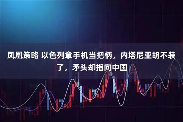 凤凰策略 以色列拿手机当把柄，内塔尼亚胡不装了，矛头却指向中国