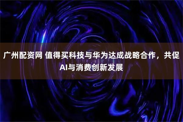 广州配资网 值得买科技与华为达成战略合作，共促AI与消费创新发展
