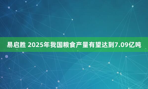 易启胜 2025年我国粮食产量有望达到7.09亿吨