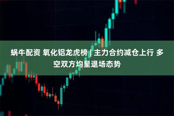 蜗牛配资 氧化铝龙虎榜 | 主力合约减仓上行 多空双方均呈退场态势