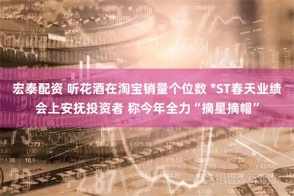 宏泰配资 听花酒在淘宝销量个位数 *ST春天业绩会上安抚投资者 称今年全力“摘星摘帽”