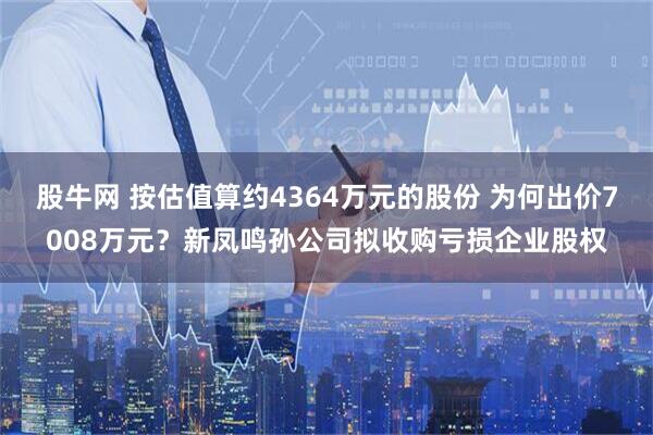 股牛网 按估值算约4364万元的股份 为何出价7008万元？新凤鸣孙公司拟收购亏损企业股权