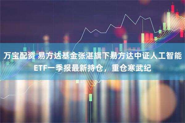 万宝配资 易方达基金张湛旗下易方达中证人工智能ETF一季报最新持仓，重仓寒武纪