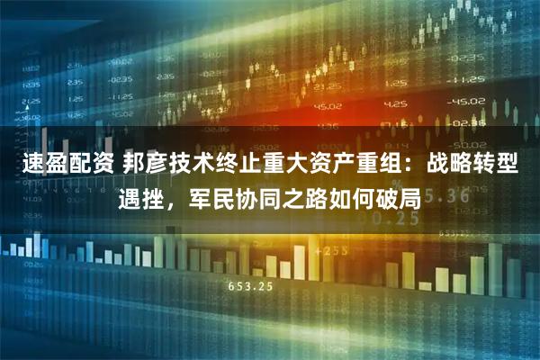 速盈配资 邦彦技术终止重大资产重组：战略转型遇挫，军民协同之路如何破局