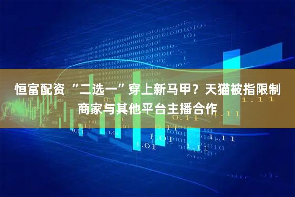 恒富配资 “二选一”穿上新马甲？天猫被指限制商家与其他平台主播合作