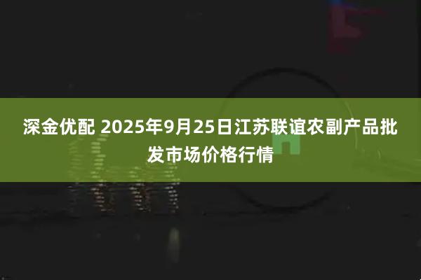 深金优配 2025年9月25日江苏联谊农副产品批发市场价格行情
