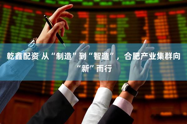乾鑫配资 从“制造”到“智造”，合肥产业集群向“新”而行