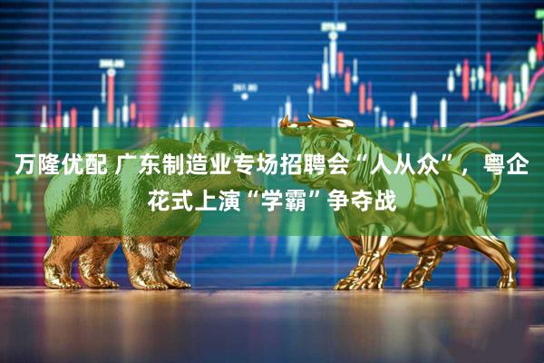 万隆优配 广东制造业专场招聘会“人从众”，粤企花式上演“学霸”争夺战