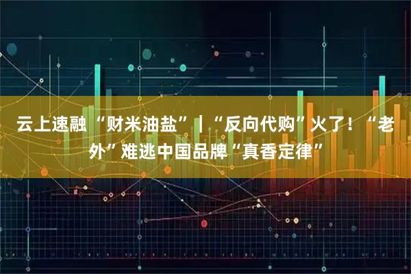 云上速融 “财米油盐”｜“反向代购”火了！“老外”难逃中国品牌“真香定律”
