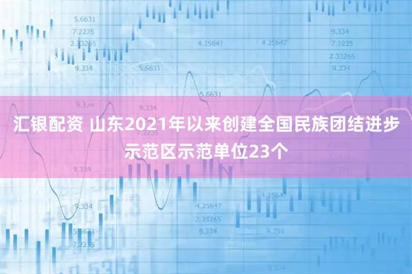 汇银配资 山东2021年以来创建全国民族团结进步示范区示范单位23个