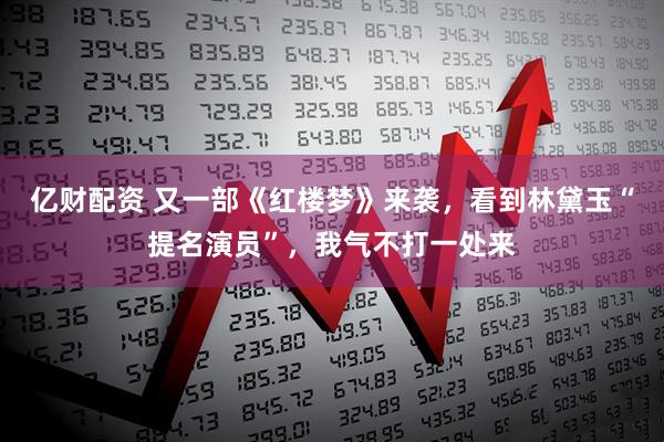 亿财配资 又一部《红楼梦》来袭，看到林黛玉“提名演员”，我气不打一处来