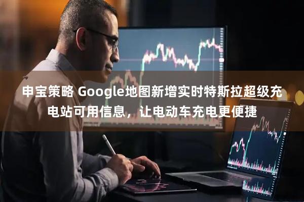 申宝策略 Google地图新增实时特斯拉超级充电站可用信息，让电动车充电更便捷