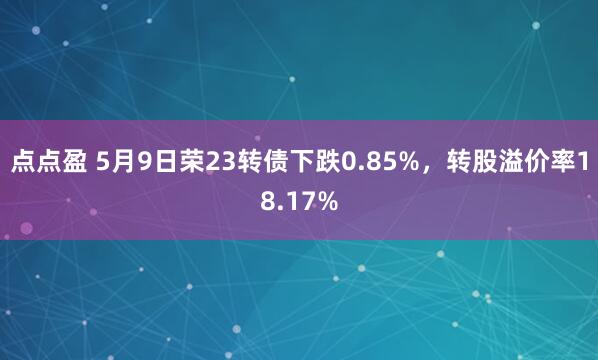 点点盈 5月9日荣23转债下跌0.85%，转股溢价率18.17%