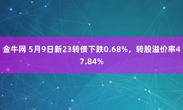 金牛网 5月9日新23转债下跌0.68%，转股溢价率47.84%