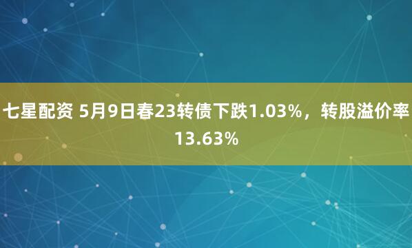 七星配资 5月9日春23转债下跌1.03%，转股溢价率13.63%