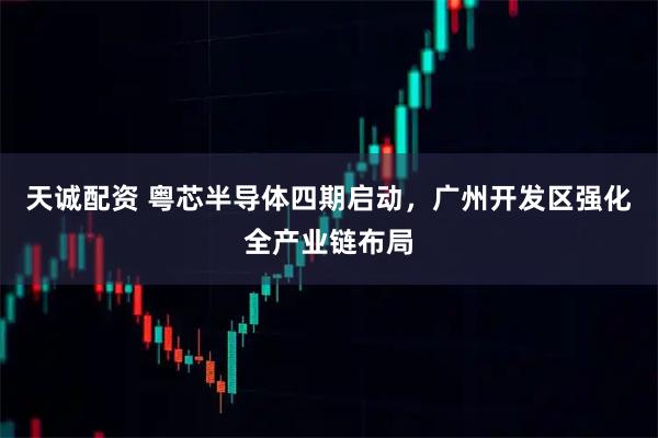 天诚配资 粤芯半导体四期启动，广州开发区强化全产业链布局