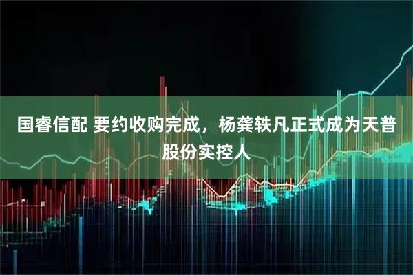 国睿信配 要约收购完成，杨龚轶凡正式成为天普股份实控人