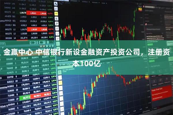 金赢中心 中信银行新设金融资产投资公司，注册资本100亿