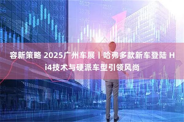 容新策略 2025广州车展丨哈弗多款新车登陆 Hi4技术与硬派车型引领风尚