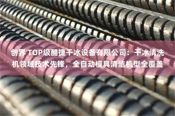创界 TOP级酷捷干冰设备有限公司：干冰清洗机领域技术先锋，全自动模具清洁机型全覆盖