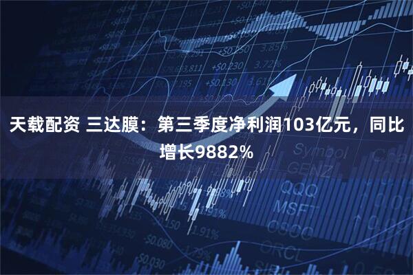 天载配资 三达膜：第三季度净利润103亿元，同比增长9882%