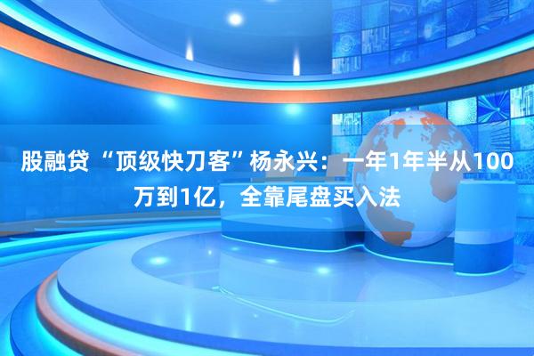 股融贷 “顶级快刀客”杨永兴：一年1年半从100万到1亿，全靠尾盘买入法