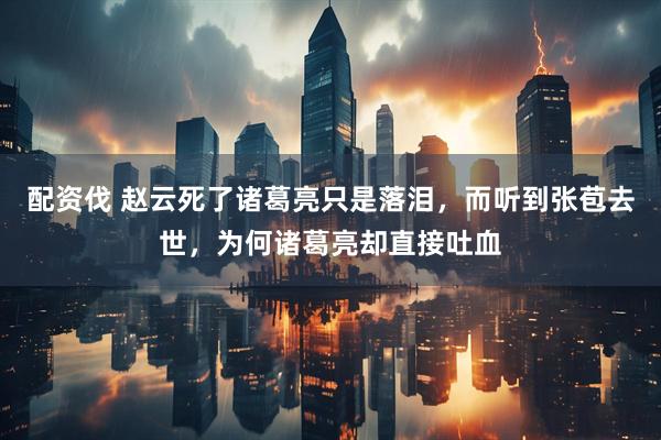 配资伐 赵云死了诸葛亮只是落泪，而听到张苞去世，为何诸葛亮却直接吐血