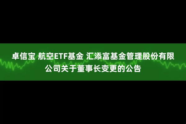 卓信宝 航空ETF基金 汇添富基金管理股份有限公司关于董事长变更的公告