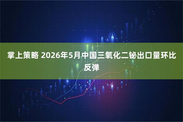 掌上策略 2026年5月中国三氧化二铋出口量环比反弹