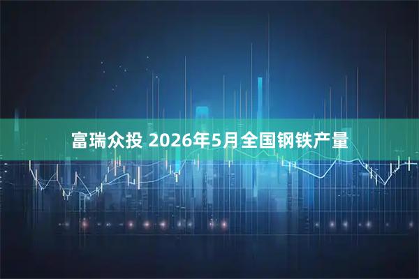 富瑞众投 2026年5月全国钢铁产量