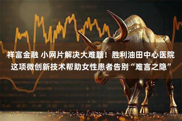 祥富金融 小网片解决大难题！胜利油田中心医院这项微创新技术帮助女性患者告别“难言之隐”
